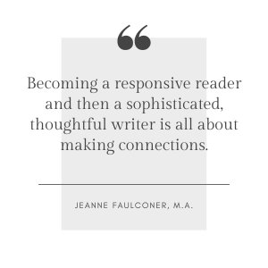 Becoming a responsive reader and then a sophisticated, thoughtful writer is all about making connections. Becoming a responsive reader and then a sophisticated, thoughtful writer is all about making connections. Jeanne Faulconer, M.A.