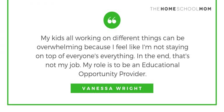 My kids all working on different things can be overwhelming because I feel like I'm not staying on top of everyone's everything. In the end, that's not my job. My role is to be an Educational Opportunity Provider. ~ Vanessa Wright Box with green border and text My kids all working on different things can be overwhelming because I feel like I'm not staying on top of everyone's everything. In the end, that's not my job. My role is to be an Educational Opportunity Provider. ~ Vanessa Wright; TheHomeSchoolMom.com
