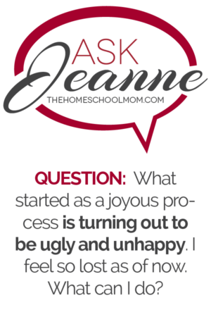 Ask Jeanne (TheHomeSchoolMom) - Question: What started as a joyous process is turning out to be ugly and unhappy. I feel so lost as of now. What can I do?